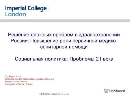 © Dr Rifat Atun. Imperial College London Решение сложных проблем в здравоохранении России: Повышение роли первичной медико- санитарной помощи Социальная.