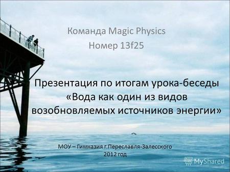 Презентация по итогам урока-беседы «Вода как один из видов возобновляемых источников энергии» Команда Magic Physics Номер 13f25 МОУ – Гимназия г.Переславля-Залесского.