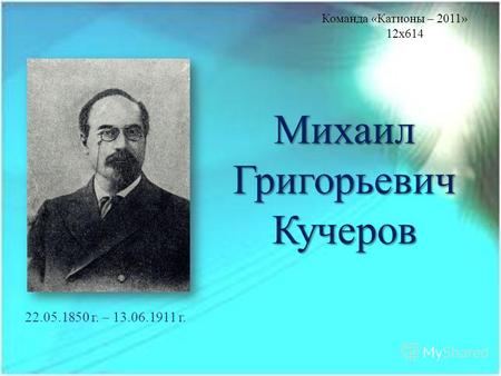 Михаил Григорьевич Кучеров 22.05.1850 г. – 13.06.1911 г. Команда «Катионы – 2011» 12x614.