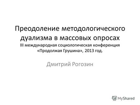 Преодоление методологического дуализма в массовых опросах III международная социологическая конференция «Продолжая Грушина», 2013 год. Дмитрий Рогозин.