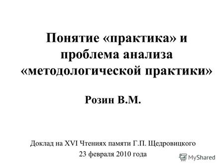 Понятие «практика» и проблема анализа «методологической практики» Розин В.М. Доклад на XVI Чтениях памяти Г.П. Щедровицкого 23 февраля 2010 года.