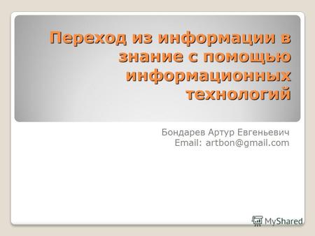 Переход из информации в знание с помощью информационных технологий Бондарев Артур Евгеньевич Email: artbon@gmail.com.