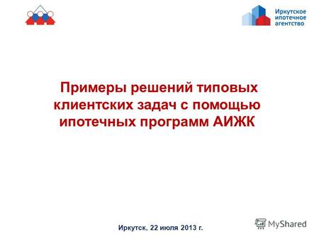 Примеры решений типовых клиентских задач с помощью ипотечных программ АИЖК Иркутск, 22 июля 2013 г.
