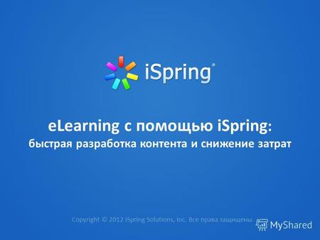 ЕLearning с помощью iSpring : быстрая разработка контента и снижение затрат Copyright © 2012 iSpring Solutions, Inc. Все права защищены.