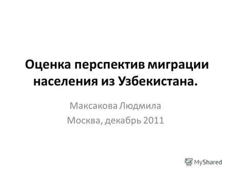 Оценка перспектив миграции населения из Узбекистана. Максакова Людмила Москва, декабрь 2011.