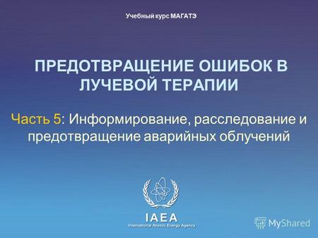IAEA International Atomic Energy Agency ПРЕДОТВРАЩЕНИЕ ОШИБОК В ЛУЧЕВОЙ ТЕРАПИИ Часть 5: Информирование, расследование и предотвращение аварийных облучений.