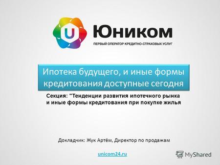 Unicom24.ru Ипотека будущего, и иные формы кредитования доступные сегодня Докладчик: Жук Артём, Директор по продажам Секция: Тенденции развития ипотечного.