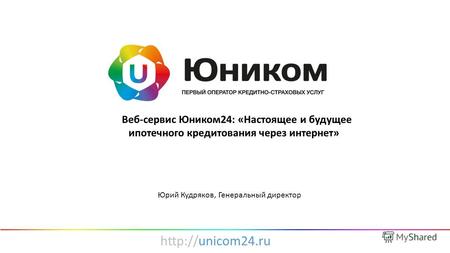 «Веб-сервис Юником24: «Настоящее и будущее ипотечного кредитования через интернет» Юрий Кудряков, Генеральный директор.