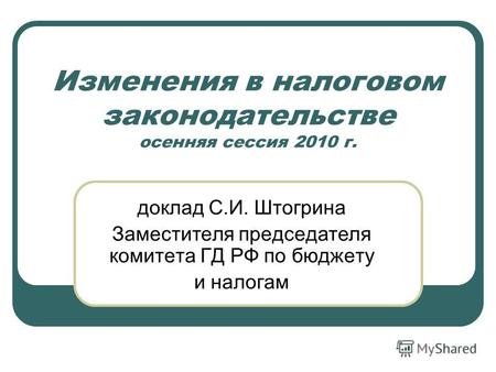 Изменения в налоговом законодательстве осенняя сессия 2010 г. доклад С.И. Штогрина Заместителя председателя комитета ГД РФ по бюджету и налогам.