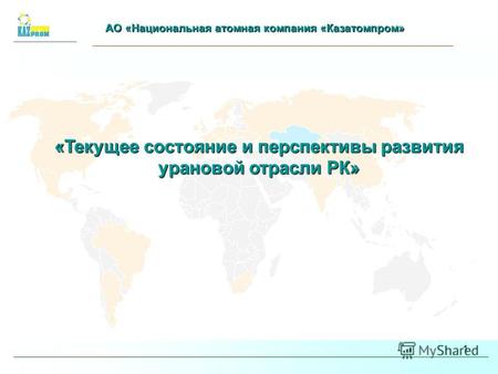 1 АО «Национальная атомная компания «Казатомпром» «Текущее состояние и перспективы развития урановой отрасли РК»