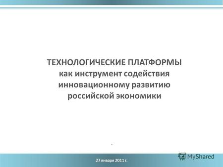27 января 2011 г. ТЕХНОЛОГИЧЕСКИЕ ПЛАТФОРМЫ как инструмент содействия инновационному развитию российской экономики.