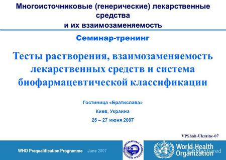 WHO Prequalification Programme June 2007 VPShah-Ukraine-07 Семинар-тренинг Тесты растворения, взаимозаменяемость лекарственных средств и система биофармацевтической.