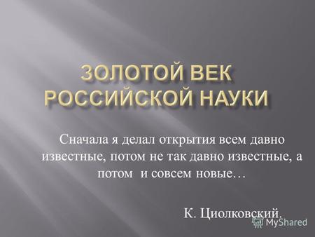 Сначала я делал открытия всем давно известные, потом не так давно известные, а потом и совсем новые … К. Циолковский.