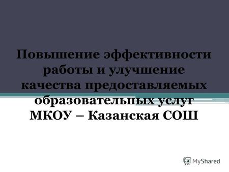 Повышение эффективности работы и улучшение качества предоставляемых образовательных услуг МКОУ – Казанская СОШ.