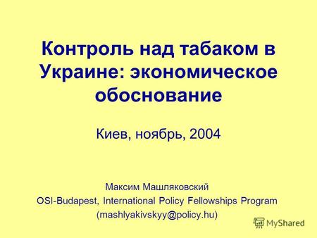 Контроль над табаком в Украине: экономическое обоснование Киев, ноябрь, 2004 Максим Машляковский OSI-Budapest, International Policy Fellowships Program.