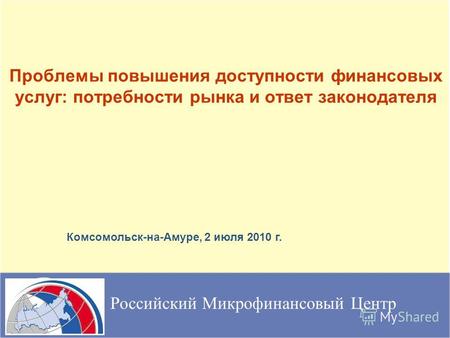 Проблемы повышения доступности финансовых услуг: потребности рынка и ответ законодателя Российский Микрофинансовый Центр Комсомольск-на-Амуре, 2 июля 2010.