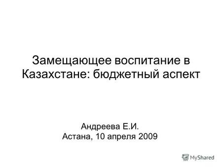 Замещающее воспитание в Казахстане: бюджетный аспект Андреева Е.И. Астана, 10 апреля 2009.