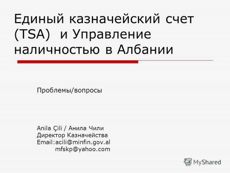 Единый казначейский счет (TSA) и Управление наличностью в Албании Проблемы/вопросы Anila Çili / Анила Чили Директор Казначейства Email:acili@minfin.gov.al.