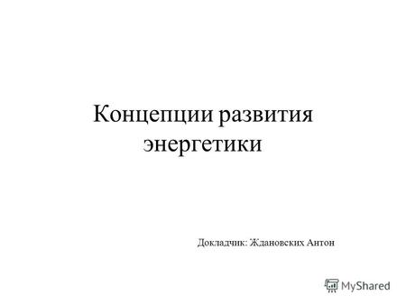 Концепции развития энергетики Докладчик: Ждановских Антон.