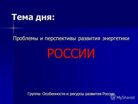 Тема дня: Проблемы и перспективы развития энергетики РОССИИ Группа: Особенности и ресурсы развития России.