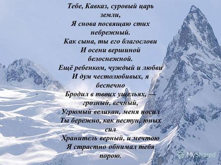 Тебе, Кавказ, суровый царь земли, Я снова посвящаю стих небрежный. Как сына, ты его благослови И осени вершиной белоснежной. Ещё ребенком, чуждый и любви.