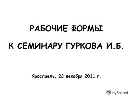 РАБОЧИЕ ФОРМЫ К СЕМИНАРУ ГУРКОВА И.Б. Ярославль, 22 декабря 2011 г.