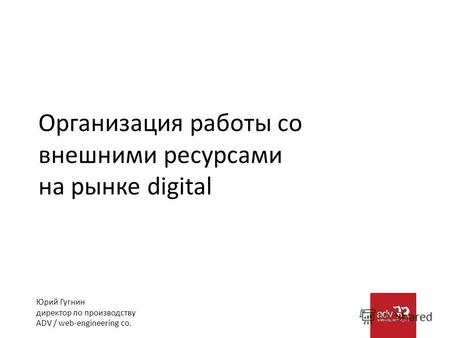 Организация работы со внешними ресурсами на рынке digital Юрий Гугнин директор по производству ADV / web-engineering co.