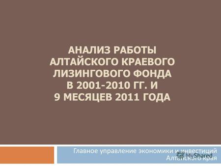 АНАЛИЗ РАБОТЫ АЛТАЙСКОГО КРАЕВОГО ЛИЗИНГОВОГО ФОНДА В 2001-2010 ГГ. И 9 МЕСЯЦЕВ 2011 ГОДА Главное управление экономики и инвестиций Алтайского края.