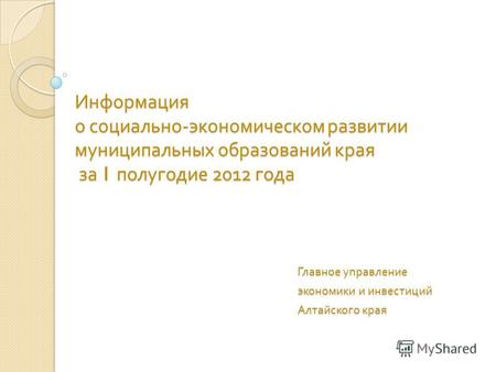 Информация о социально - экономическом развитии муниципальных образований края за 1 полугодие 2012 года Главное управление экономики и инвестиций Алтайского.