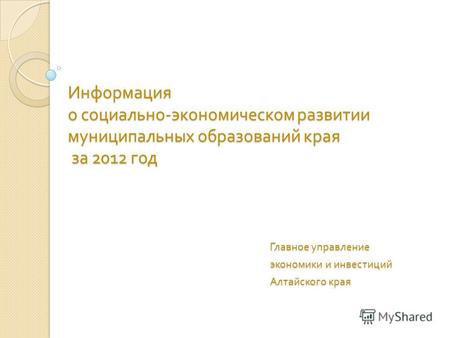 Информация о социально - экономическом развитии муниципальных образований края за 2012 год Главное управление экономики и инвестиций Алтайского края.