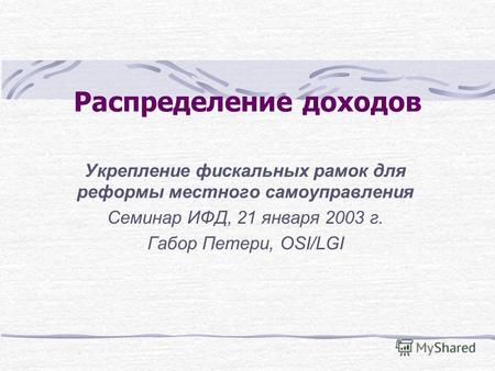 Распределение доходов Укрепление фискальных рамок для реформы местного самоуправления Семинар ИФД, 21 января 2003 г. Габор Петери, OSI/LGI.