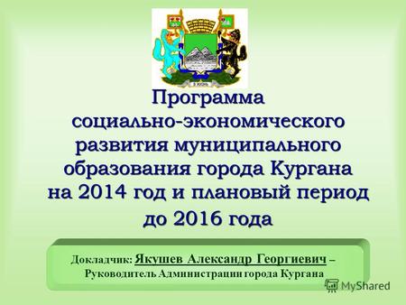 Программа социально-экономического развития муниципального образования города Кургана на 2014 год и плановый период до 2016 года Докладчик: Якушев Александр.