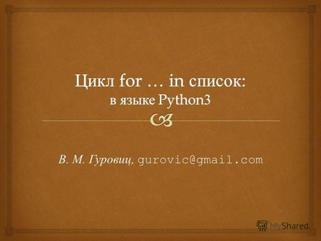 В. М. Гуровиц, gurovic@gmail.com. for переменная in список: операторы for number in a: print(number) Эквивалентно number = a[0] print(number) number =