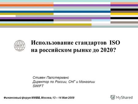 Использование стандартов ISO на российском рынке до 2020? Стивен Палстерманс Директор по России, СНГ и Монголии SWIFT Финансовый форум ММВБ, Москва, 13.