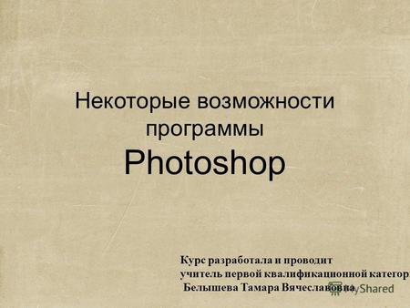 Некоторые возможности программы Photoshop Курс разработала и проводит учитель первой квалификационной категории Белышева Тамара Вячеславовна.