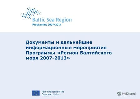 Part-financed by the European Union Документы и дальнейшие информационные мероприятия Программы «Регион Балтийского моря 2007-2013»
