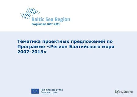 Part-financed by the European Union Тематика проектных предложений по Программе «Регион Балтийского моря 2007-2013»