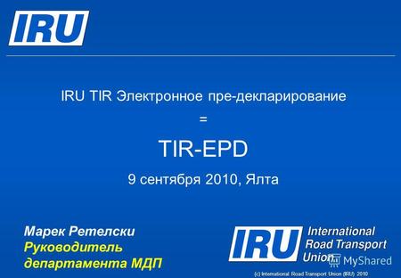 (c) International Road Transport Union (IRU) 2010 IRU TIR Электронное пре-декларирование = TIR-EPD 9 сентября 2010, Ялта Марек Ретелски Руководитель департамента.