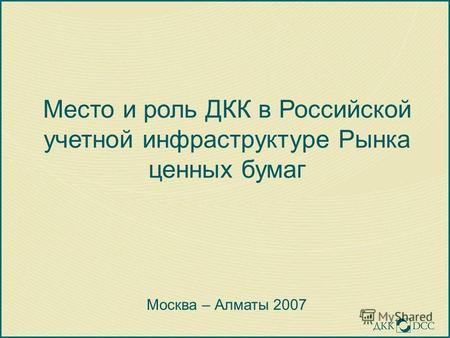 Место и роль ДКК в Российской учетной инфраструктуре Рынка ценных бумаг Москва – Алматы 2007.