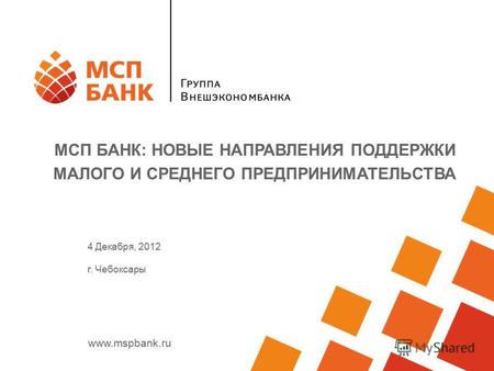 Www.mspbank.ru МСП БАНК: НОВЫЕ НАПРАВЛЕНИЯ ПОДДЕРЖКИ МАЛОГО И СРЕДНЕГО ПРЕДПРИНИМАТЕЛЬСТВА 4 Декабря, 2012 г. Чебоксары.