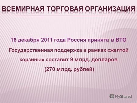 16 декабря 2011 года Россия принята в ВТО Государственная поддержка в рамках «желтой корзины» составит 9 млрд. долларов (270 млрд. рублей)