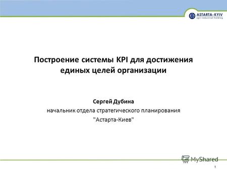 1 Построение системы KPI для достижения единых целей организации Сергей Дубина начальник отдела стратегического планирования Астарта-Киев