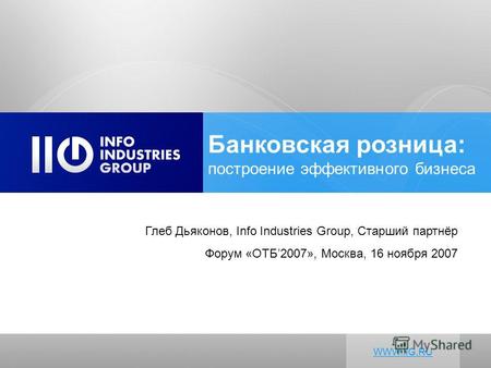 Глеб Дьяконов, Info Industries Group, Старший партнёр Форум «ОТБ2007», Москва, 16 ноября 2007 WWW.IIG.RU Банковская розница: построение эффективного бизнеса.