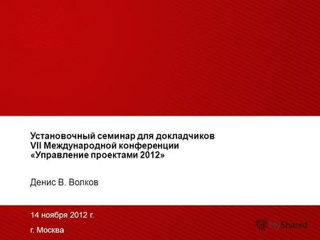 Установочный семинар для докладчиков VII Международной конференции «Управление проектами 2012» Денис В. Волков 14 ноября 2012 г. г. Москва.