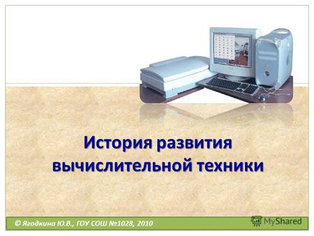 История развития вычислительной техники © Ягодкина Ю.В., ГОУ СОШ 1028, 2010.