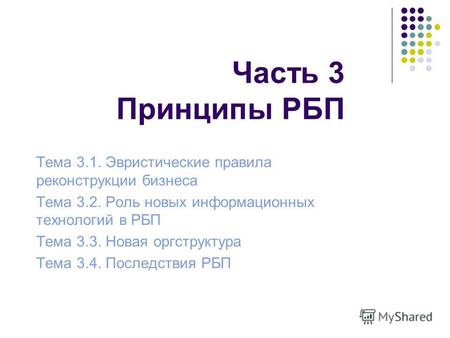 Часть 3 Принципы РБП Тема 3.1. Эвристические правила реконструкции бизнеса Тема 3.2. Роль новых информационных технологий в РБП Тема 3.3. Новая оргструктура.