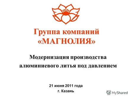 21 июня 2011 года г. Казань Группа компаний «МАГНОЛИЯ» Модернизация производства алюминиевого литья под давлением.