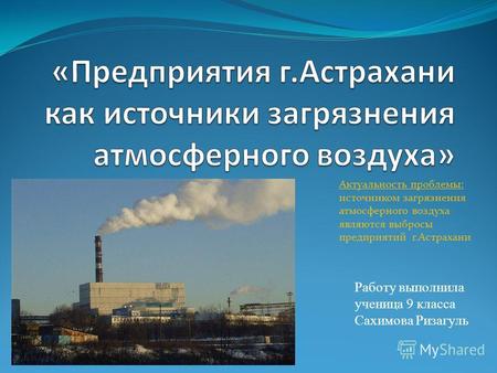Работу выполнила ученица 9 класса Сахимова Ризагуль Актуальность проблемы: источником загрязнения атмосферного воздуха являются выбросы предприятий г.Астрахани.