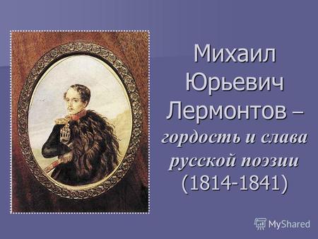 Михаил Юрьевич Лермонтов – гордость и слава русской поэзии (1814-1841)