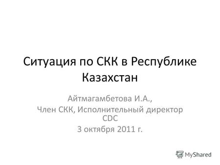 Cитуация по СКК в Республике Казахстан Айтмагамбетова И.А., Член СКК, Исполнительный директор CDC 3 октября 2011 г.